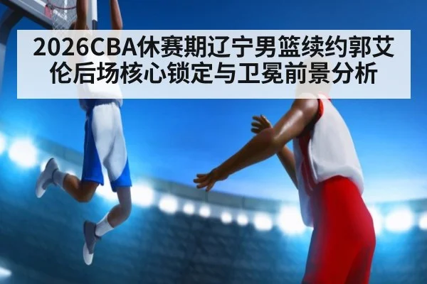 2026CBA休赛期辽宁男篮续约郭艾伦后场核心锁定与卫冕前景分析